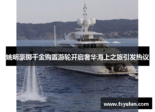 姚明豪掷千金购置游轮开启奢华海上之旅引发热议