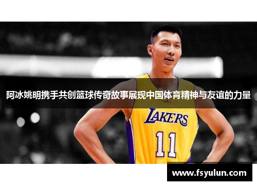 阿冰姚明携手共创篮球传奇故事展现中国体育精神与友谊的力量