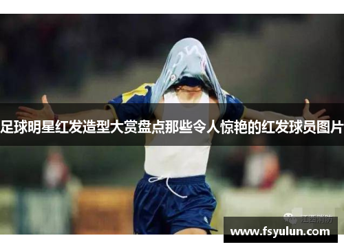 足球明星红发造型大赏盘点那些令人惊艳的红发球员图片