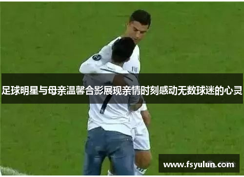 足球明星与母亲温馨合影展现亲情时刻感动无数球迷的心灵