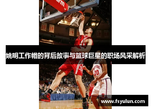 姚明工作帽的背后故事与篮球巨星的职场风采解析