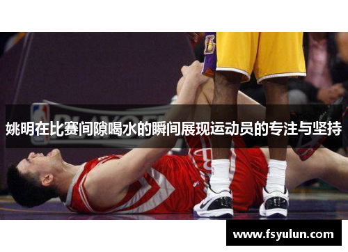 姚明在比赛间隙喝水的瞬间展现运动员的专注与坚持