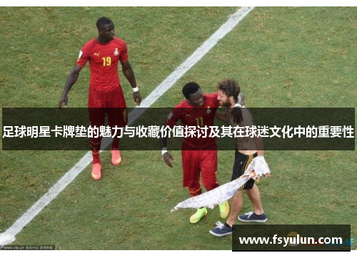 足球明星卡牌垫的魅力与收藏价值探讨及其在球迷文化中的重要性