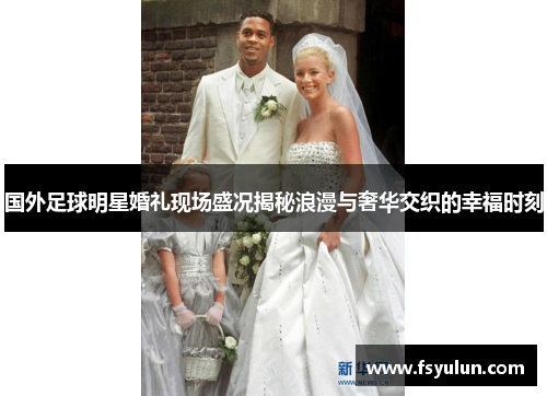 国外足球明星婚礼现场盛况揭秘浪漫与奢华交织的幸福时刻