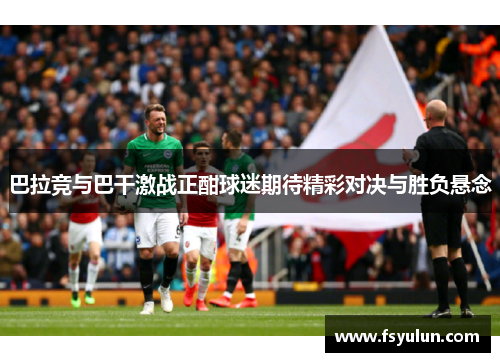 巴拉竞与巴干激战正酣球迷期待精彩对决与胜负悬念