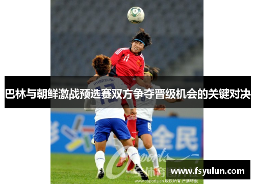 巴林与朝鲜激战预选赛双方争夺晋级机会的关键对决