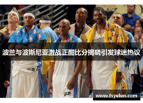 波兰与波斯尼亚激战正酣比分揭晓引发球迷热议